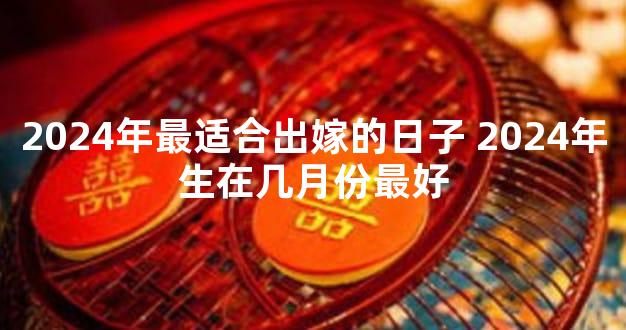 2024年最适合出嫁的日子 2024年生在几月份最好